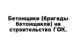 Бетонщики (бригады бетонщиков) на строительство ГОК.